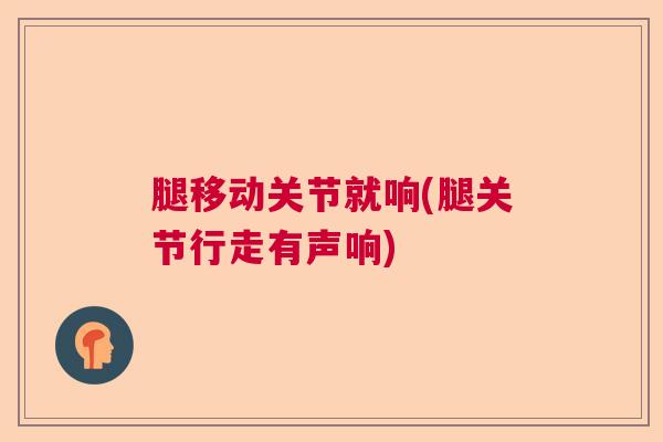 腿移动关节就响(腿关节行走有声响) 腿移动关节就响(腿关节行走有声响)