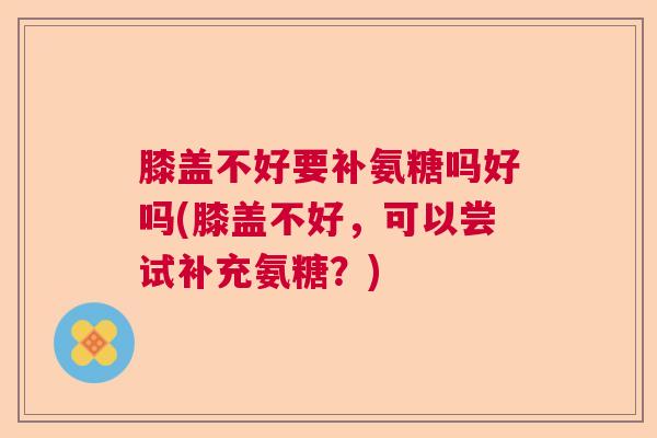 膝盖不好要补氨糖吗好吗(膝盖不好，可以尝试补充氨糖？)