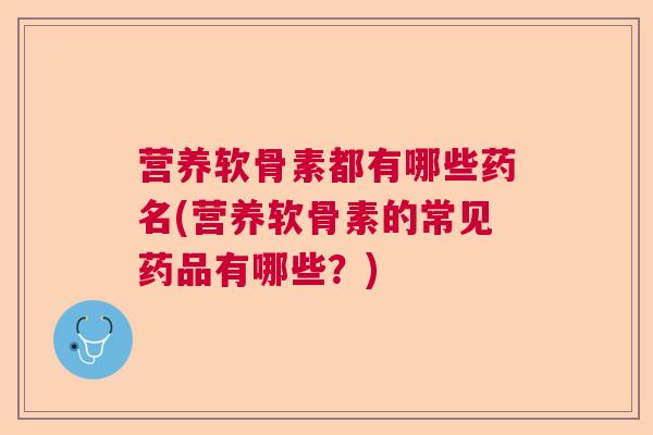 营养软骨素都有哪些药名(营养软骨素的常见药品有哪些?)