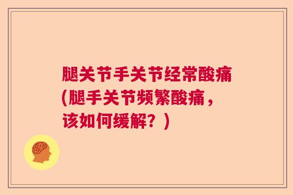 腿关节手关节经常酸痛(腿手关节频繁酸痛,该如何缓解?)