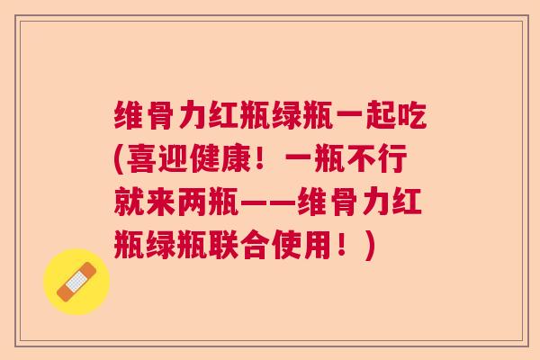 维骨力红瓶绿瓶一起吃(喜迎健康!一瓶不行就来两瓶——维骨力红瓶绿瓶联合使用!)