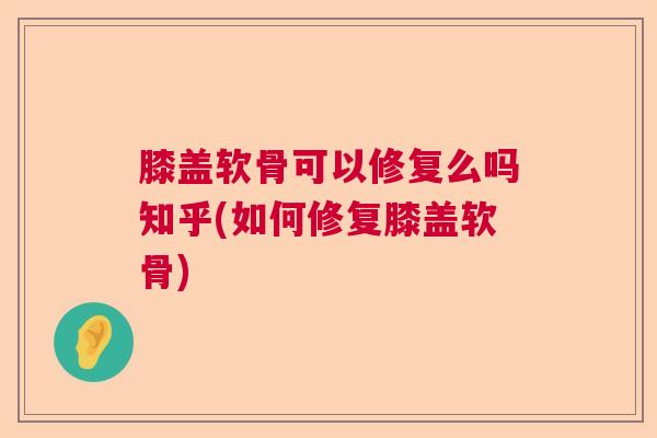 膝盖软骨可以修复么吗知乎(如何修复膝盖软骨)