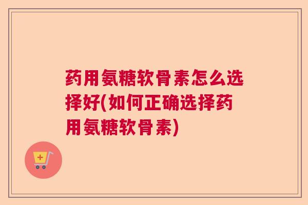 药用氨糖软骨素怎么选择好(如何正确选择药用氨糖软骨素)