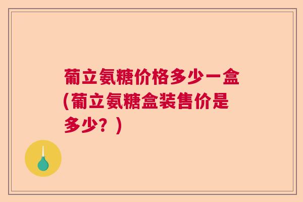 葡立氨糖价格多少一盒(葡立氨糖盒装售价是多少？)