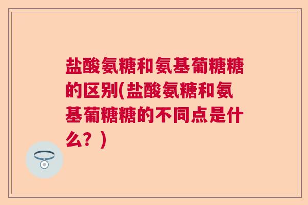盐酸氨糖和氨基葡糖糖的区别(盐酸氨糖和氨基葡糖糖的不同点是什么?)