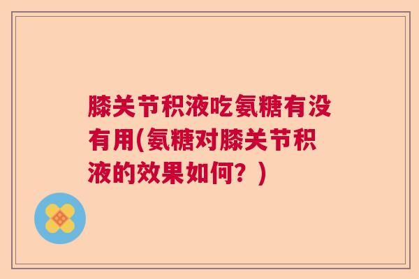 膝关节积液吃氨糖有没有用(氨糖对膝关节积液的效果如何?)