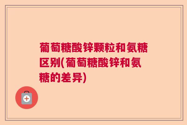葡萄糖酸锌颗粒和氨糖区别(葡萄糖酸锌和氨糖的差异)
