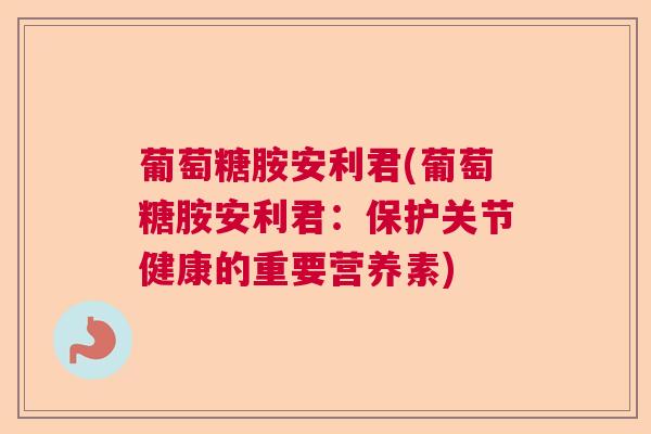 葡萄糖胺安利君(葡萄糖胺安利君:保护关节健康的重要营养素) 葡萄糖胺安利君(葡萄糖胺安利君:保护关节健康的重要营养素)