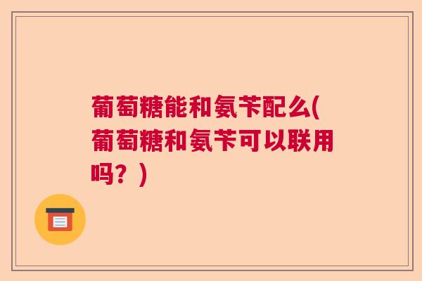 葡萄糖能和氨苄配么(葡萄糖和氨苄可以联用吗?)