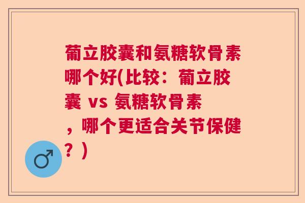 葡立胶囊和氨糖软骨素哪个好(比较:葡立胶囊 vs 氨糖软骨素,哪个更适合关节保健?)