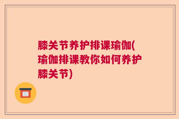 膝关节养护排课瑜伽(瑜伽排课教你如何养护膝关节)