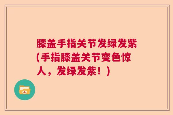 膝盖手指关节发绿发紫(手指膝盖关节变色惊人,发绿发紫!)