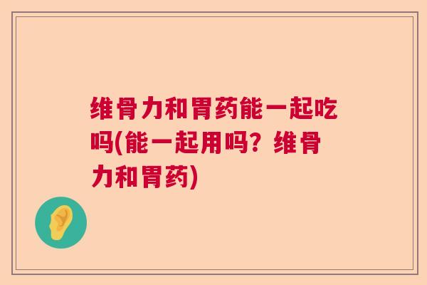 维骨力和胃药能一起吃吗(能一起用吗？维骨力和胃药)