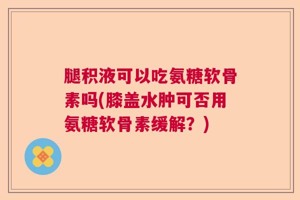 腿积液可以吃氨糖软骨素吗(膝盖水肿可否用氨糖软骨素缓解？)