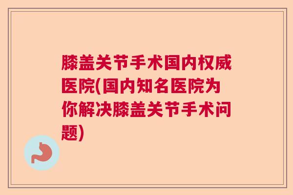 膝盖关节手术国内权威医院(国内知名医院为你解决膝盖关节手术问题)