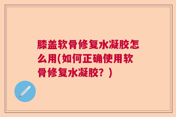 膝盖软骨修复水凝胶怎么用(如何正确使用软骨修复水凝胶?)