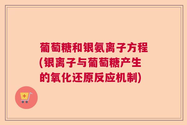 葡萄糖和银氨离子方程(银离子与葡萄糖产生的氧化还原反应机制)