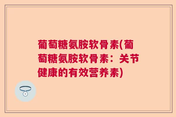 葡萄糖氨胺软骨素(葡萄糖氨胺软骨素：关节健康的有效营养素)