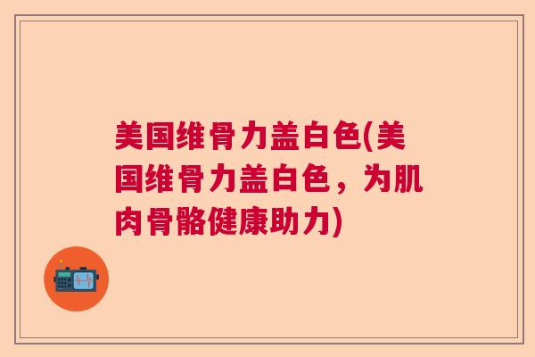 美国维骨力盖白色(美国维骨力盖白色,为肌肉骨骼健康助力)
