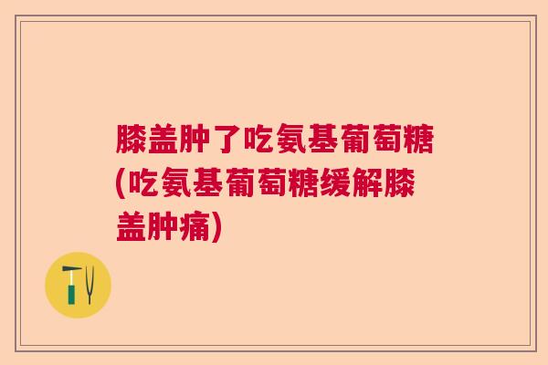 膝盖肿了吃氨基葡萄糖(吃氨基葡萄糖缓解膝盖肿痛)