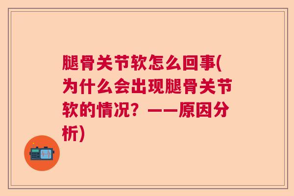 腿骨关节软怎么回事(为什么会出现腿骨关节软的情况？——原因分析)