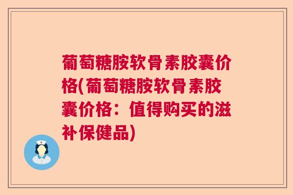 葡萄糖胺软骨素胶囊价格(葡萄糖胺软骨素胶囊价格：值得购买的滋补保健品)