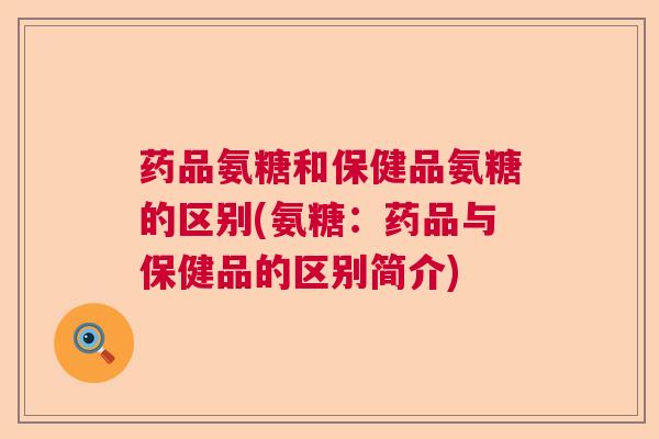 药品氨糖和保健品氨糖的区别(氨糖：药品与保健品的区别简介)
