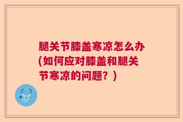 腿关节膝盖寒凉怎么办(如何应对膝盖和腿关节寒凉的问题?)