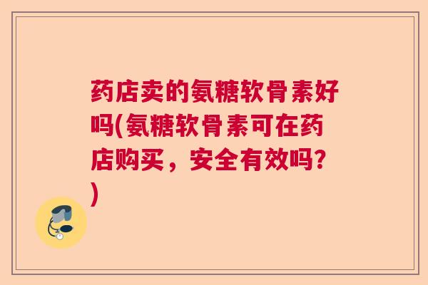 药店卖的氨糖软骨素好吗(氨糖软骨素可在药店购买,安全有效吗?)
