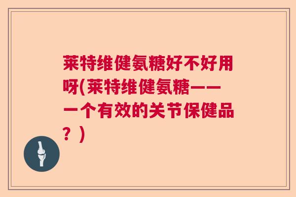 莱特维健氨糖好不好用呀(莱特维健氨糖——一个有效的关节保健品？)