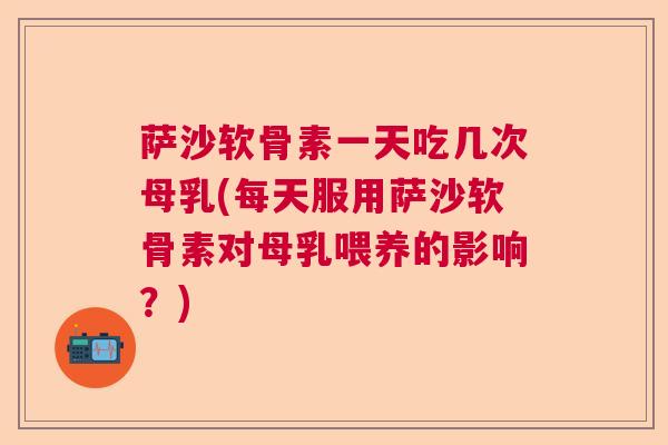 萨沙软骨素一天吃几次母乳(每天服用萨沙软骨素对母乳喂养的影响?)