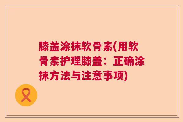膝盖涂抹软骨素(用软骨素护理膝盖:正确涂抹方法与注意事项)