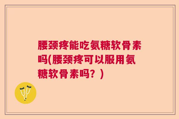 腰颈疼能吃氨糖软骨素吗(腰颈疼可以服用氨糖软骨素吗?)