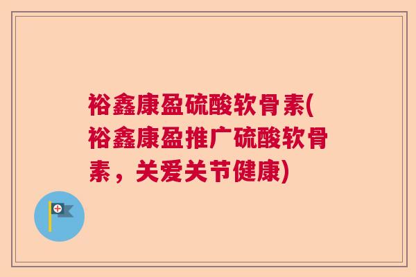 裕鑫康盈硫酸软骨素(裕鑫康盈推广硫酸软骨素,关爱关节健康)