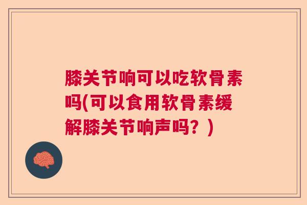 膝关节响可以吃软骨素吗(可以食用软骨素缓解膝关节响声吗？)