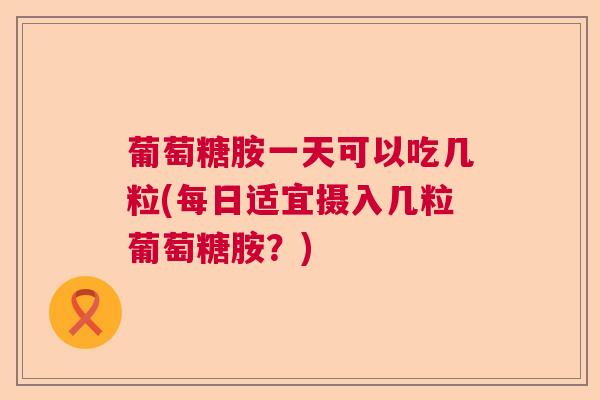 葡萄糖胺一天可以吃几粒(每日适宜摄入几粒葡萄糖胺？)
