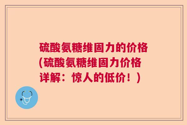 硫酸氨糖维固力的价格(硫酸氨糖维固力价格详解：惊人的低价！)