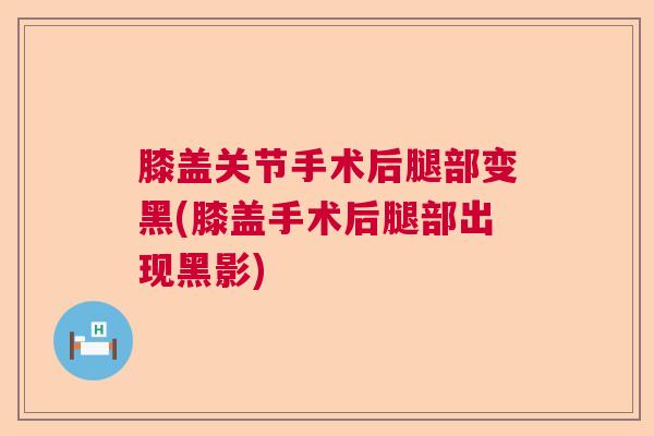 膝盖关节手术后腿部变黑(膝盖手术后腿部出现黑影)