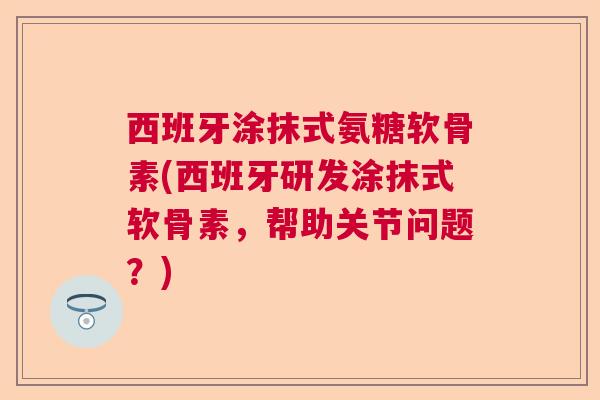 西班牙涂抹式氨糖软骨素(西班牙研发涂抹式软骨素，帮助关节问题？)