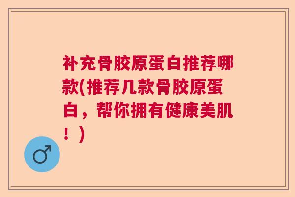 补充骨胶原蛋白推荐哪款(推荐几款骨胶原蛋白，帮你拥有健康美肌！)