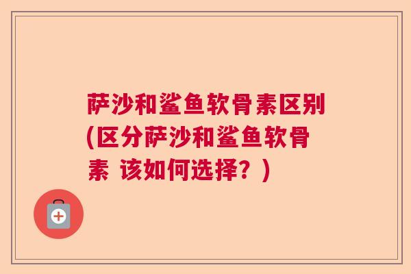 萨沙和鲨鱼软骨素区别(区分萨沙和鲨鱼软骨素 该如何选择?)