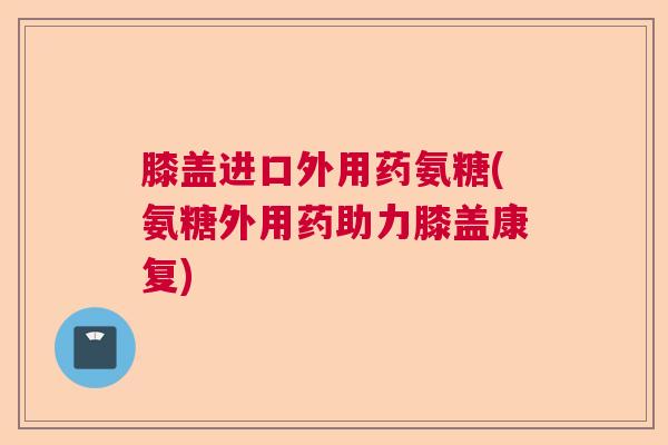 膝盖进口外用药氨糖(氨糖外用药助力膝盖康复)