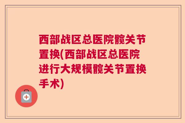 西部战区总医院髋关节置换(西部战区总医院进行大规模髋关节置换手术) 西部战区总医院髋关节置换(西部战区总医院进行大规模髋关节置换手术)