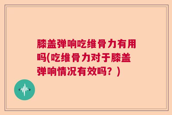 膝盖弹响吃维骨力有用吗(吃维骨力对于膝盖弹响情况有效吗?)