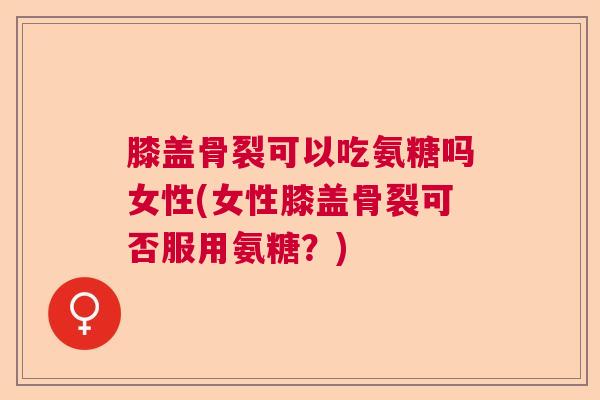 膝盖骨裂可以吃氨糖吗女性(女性膝盖骨裂可否服用氨糖?)