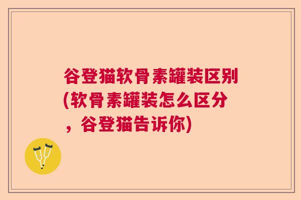 谷登猫软骨素罐装区别(软骨素罐装怎么区分，谷登猫告诉你)