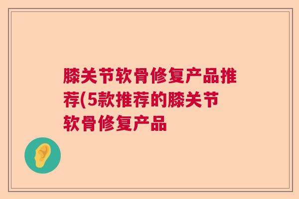 膝关节软骨修复产品推荐(5款推荐的膝关节软骨修复产品