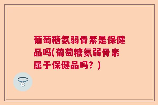 葡萄糖氨弱骨素是保健品吗(葡萄糖氨弱骨素属于保健品吗？)