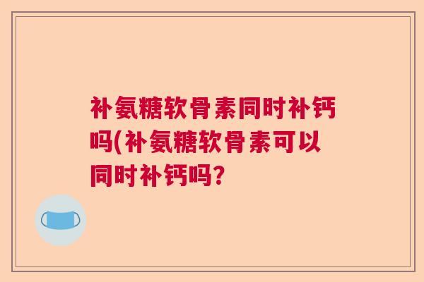 补氨糖软骨素同时补钙吗(补氨糖软骨素可以同时补钙吗? 补氨糖软骨素同时补钙吗(补氨糖软骨素可以同时补钙吗?