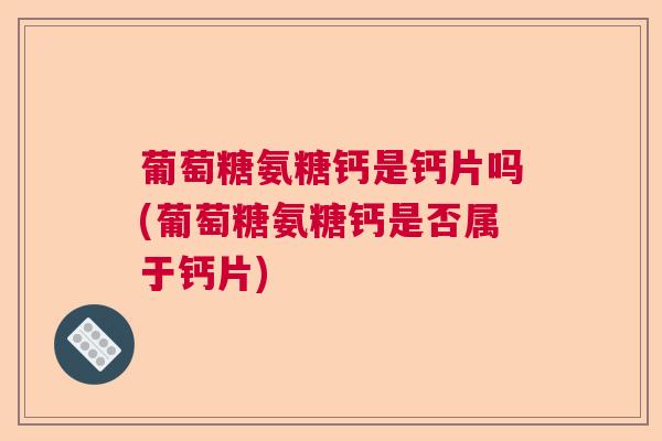 葡萄糖氨糖钙是钙片吗(葡萄糖氨糖钙是否属于钙片)